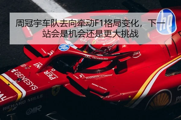 周冠宇车队去向牵动F1格局变化，下一站会是机会还是更大挑战